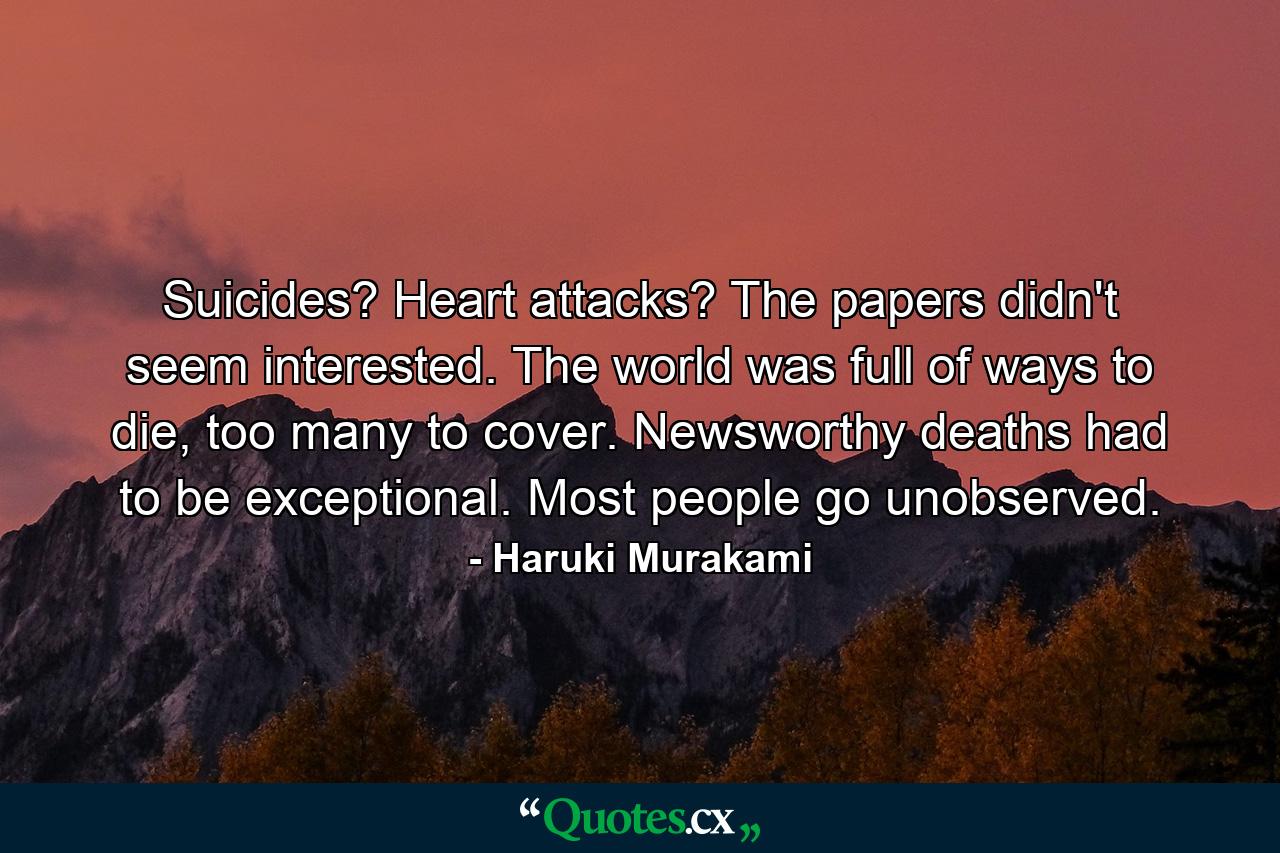 Suicides? Heart attacks? The papers didn't seem interested. The world was full of ways to die, too many to cover. Newsworthy deaths had to be exceptional. Most people go unobserved. - Quote by Haruki Murakami