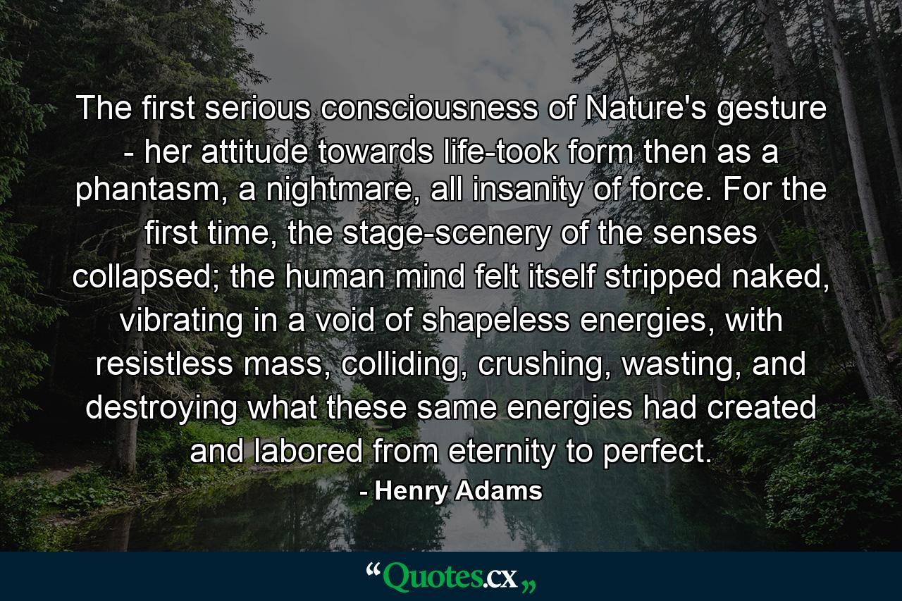 The first serious consciousness of Nature's gesture - her attitude towards life-took form then as a phantasm, a nightmare, all insanity of force. For the first time, the stage-scenery of the senses collapsed; the human mind felt itself stripped naked, vibrating in a void of shapeless energies, with resistless mass, colliding, crushing, wasting, and destroying what these same energies had created and labored from eternity to perfect. - Quote by Henry Adams