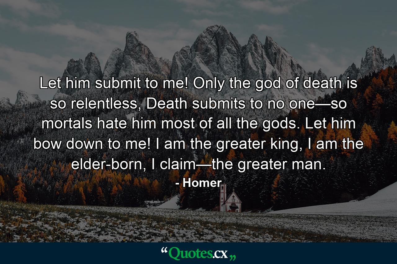 Let him submit to me! Only the god of death is so relentless, Death submits to no one—so mortals hate him most of all the gods. Let him bow down to me! I am the greater king, I am the elder-born, I claim—the greater man. - Quote by Homer