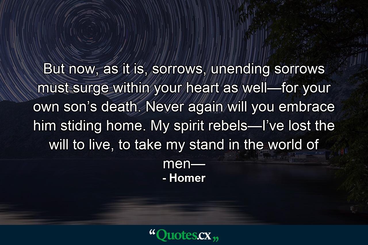 But now, as it is, sorrows, unending sorrows must surge within your heart as well—for your own son’s death. Never again will you embrace him stiding home. My spirit rebels—I’ve lost the will to live, to take my stand in the world of men— - Quote by Homer