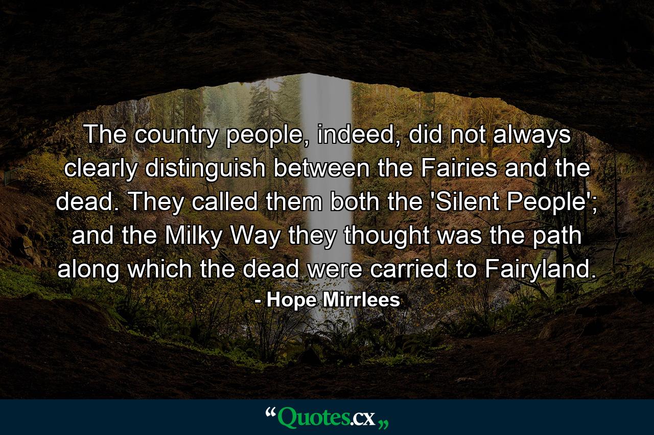 The country people, indeed, did not always clearly distinguish between the Fairies and the dead. They called them both the 'Silent People'; and the Milky Way they thought was the path along which the dead were carried to Fairyland. - Quote by Hope Mirrlees