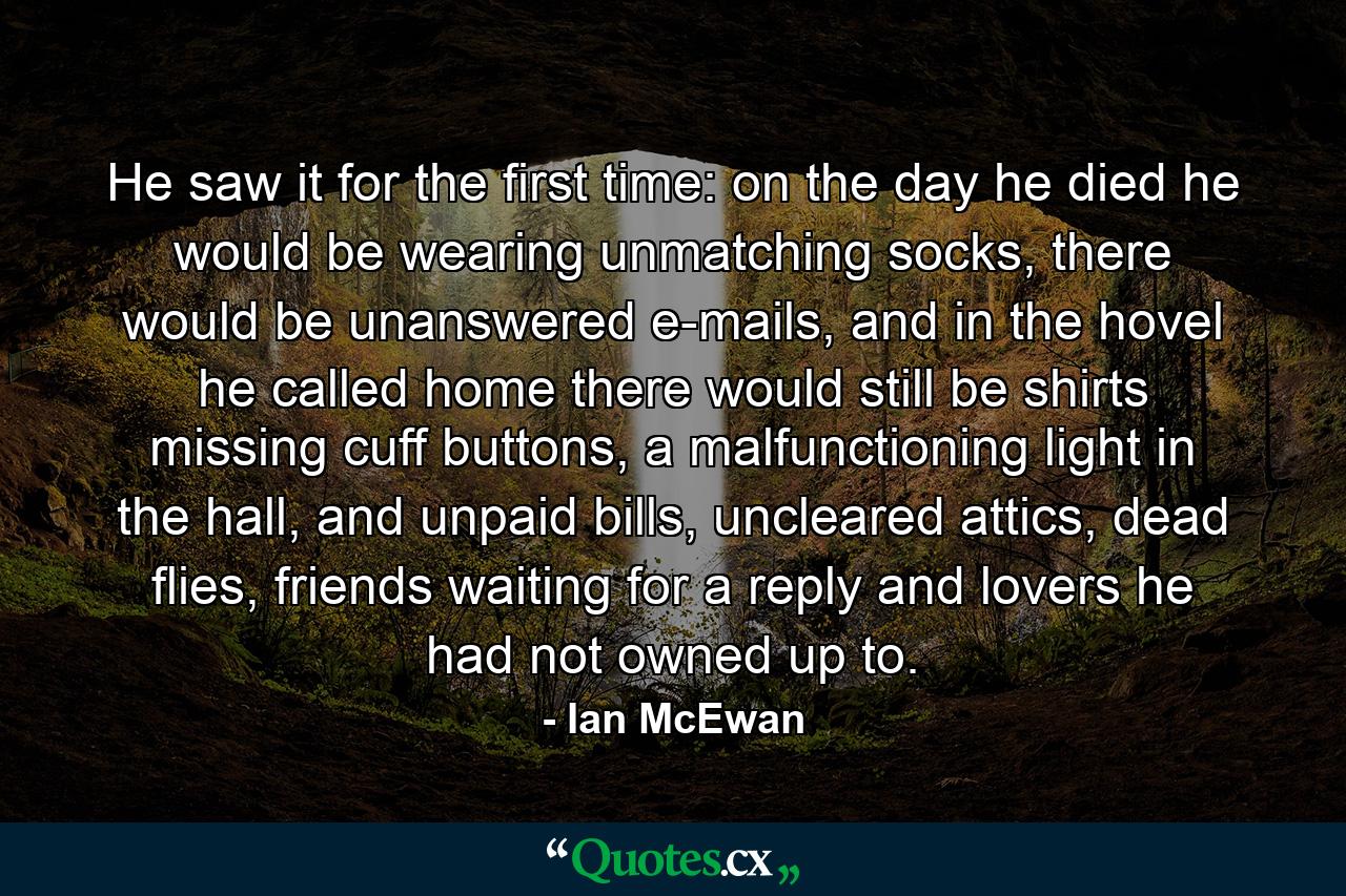 He saw it for the first time: on the day he died he would be wearing unmatching socks, there would be unanswered e-mails, and in the hovel he called home there would still be shirts missing cuff buttons, a malfunctioning light in the hall, and unpaid bills, uncleared attics, dead flies, friends waiting for a reply and lovers he had not owned up to. - Quote by Ian McEwan