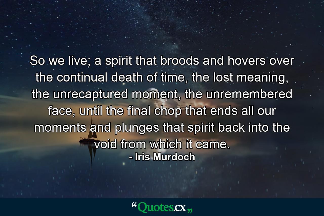 So we live; a spirit that broods and hovers over the continual death of time, the lost meaning, the unrecaptured moment, the unremembered face, until the final chop that ends all our moments and plunges that spirit back into the void from which it came. - Quote by Iris Murdoch