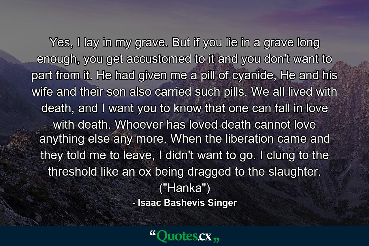 Yes, I lay in my grave. But if you lie in a grave long enough, you get accustomed to it and you don't want to part from it. He had given me a pill of cyanide, He and his wife and their son also carried such pills. We all lived with death, and I want you to know that one can fall in love with death. Whoever has loved death cannot love anything else any more. When the liberation came and they told me to leave, I didn't want to go. I clung to the threshold like an ox being dragged to the slaughter. (