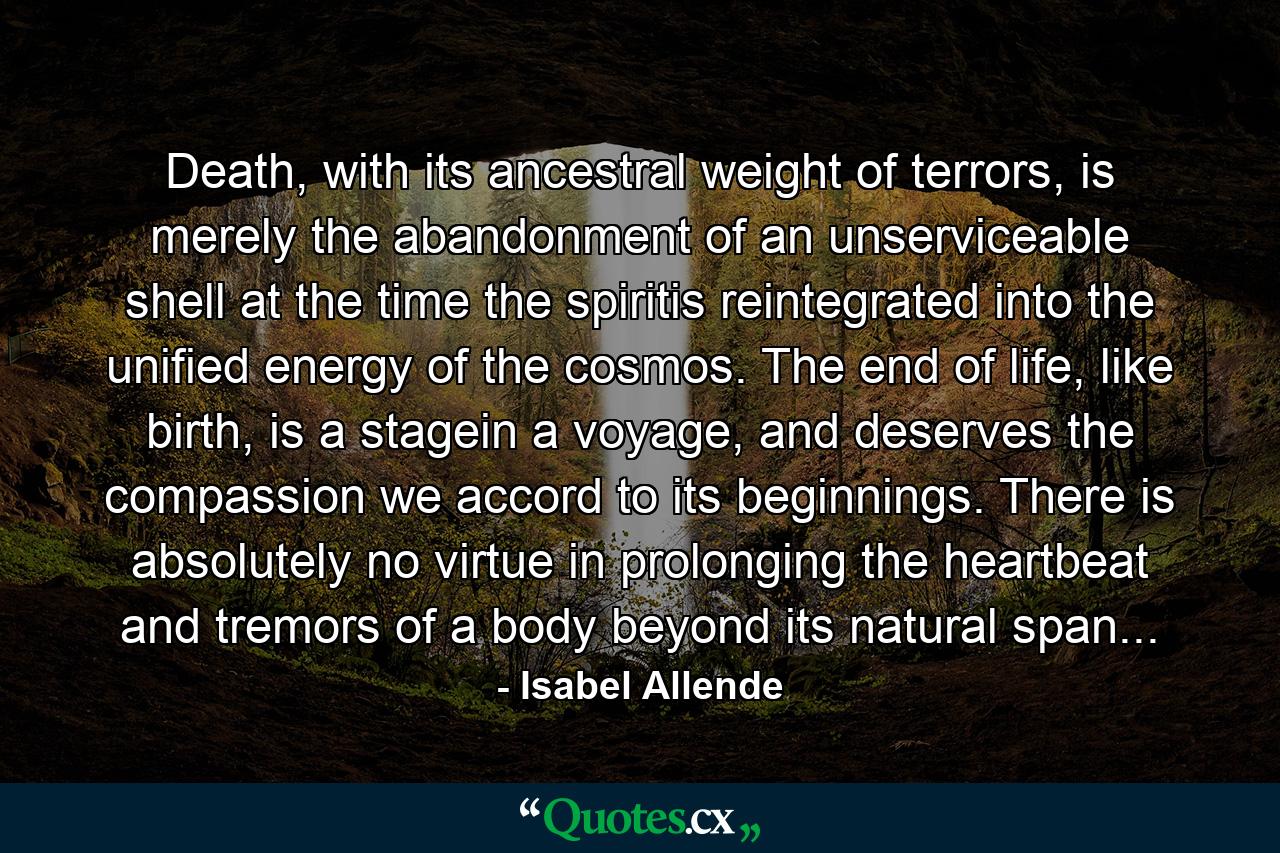 Death, with its ancestral weight of terrors, is merely the abandonment of an unserviceable shell at the time the spiritis reintegrated into the unified energy of the cosmos. The end of life, like birth, is a stagein a voyage, and deserves the compassion we accord to its beginnings. There is absolutely no virtue in prolonging the heartbeat and tremors of a body beyond its natural span... - Quote by Isabel Allende