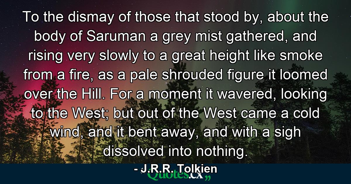 To the dismay of those that stood by, about the body of Saruman a grey mist gathered, and rising very slowly to a great height like smoke from a fire, as a pale shrouded figure it loomed over the Hill. For a moment it wavered, looking to the West; but out of the West came a cold wind, and it bent away, and with a sigh dissolved into nothing. - Quote by J.R.R. Tolkien