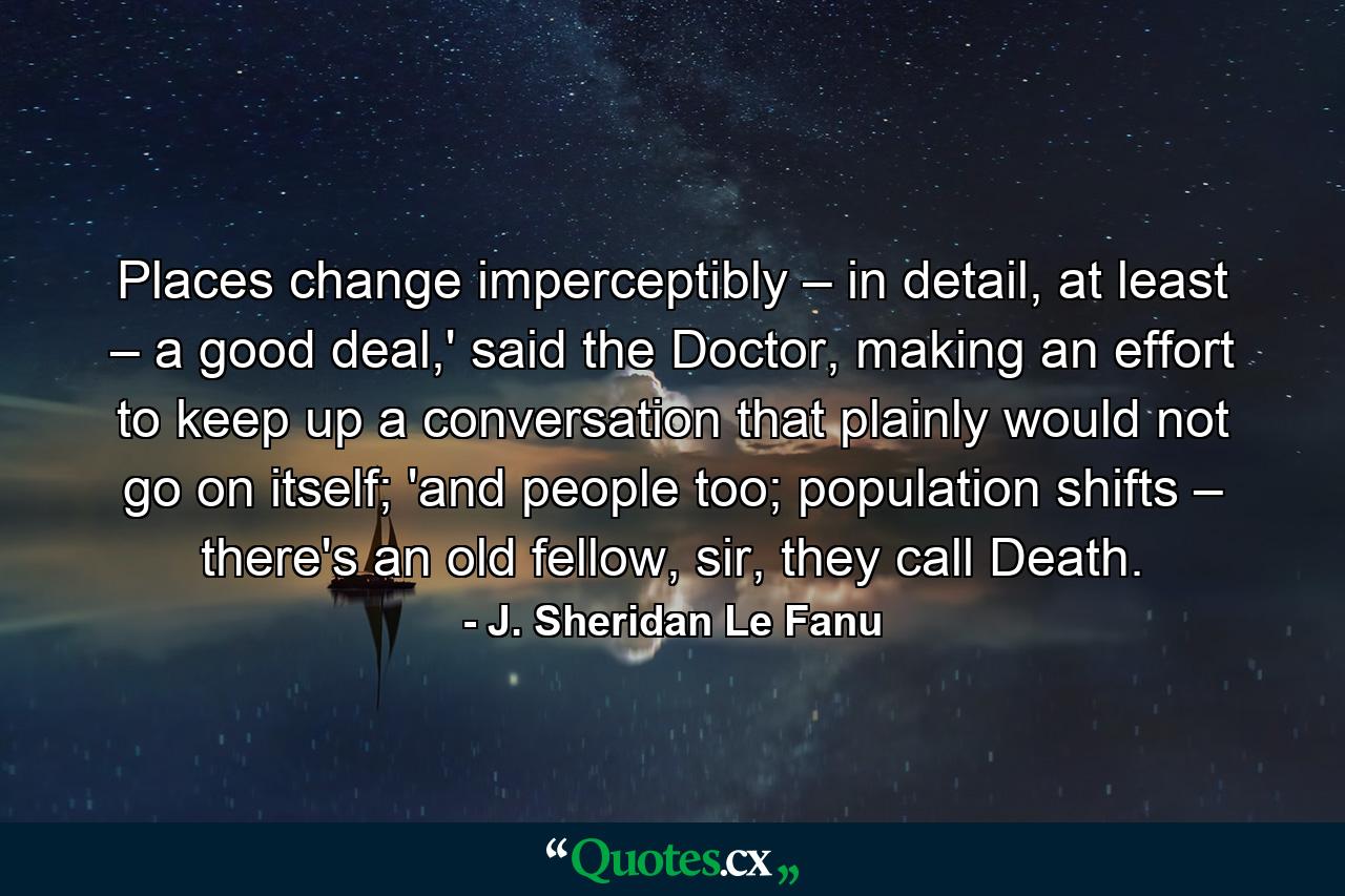 Places change imperceptibly – in detail, at least – a good deal,' said the Doctor, making an effort to keep up a conversation that plainly would not go on itself; 'and people too; population shifts – there's an old fellow, sir, they call Death. - Quote by J. Sheridan Le Fanu