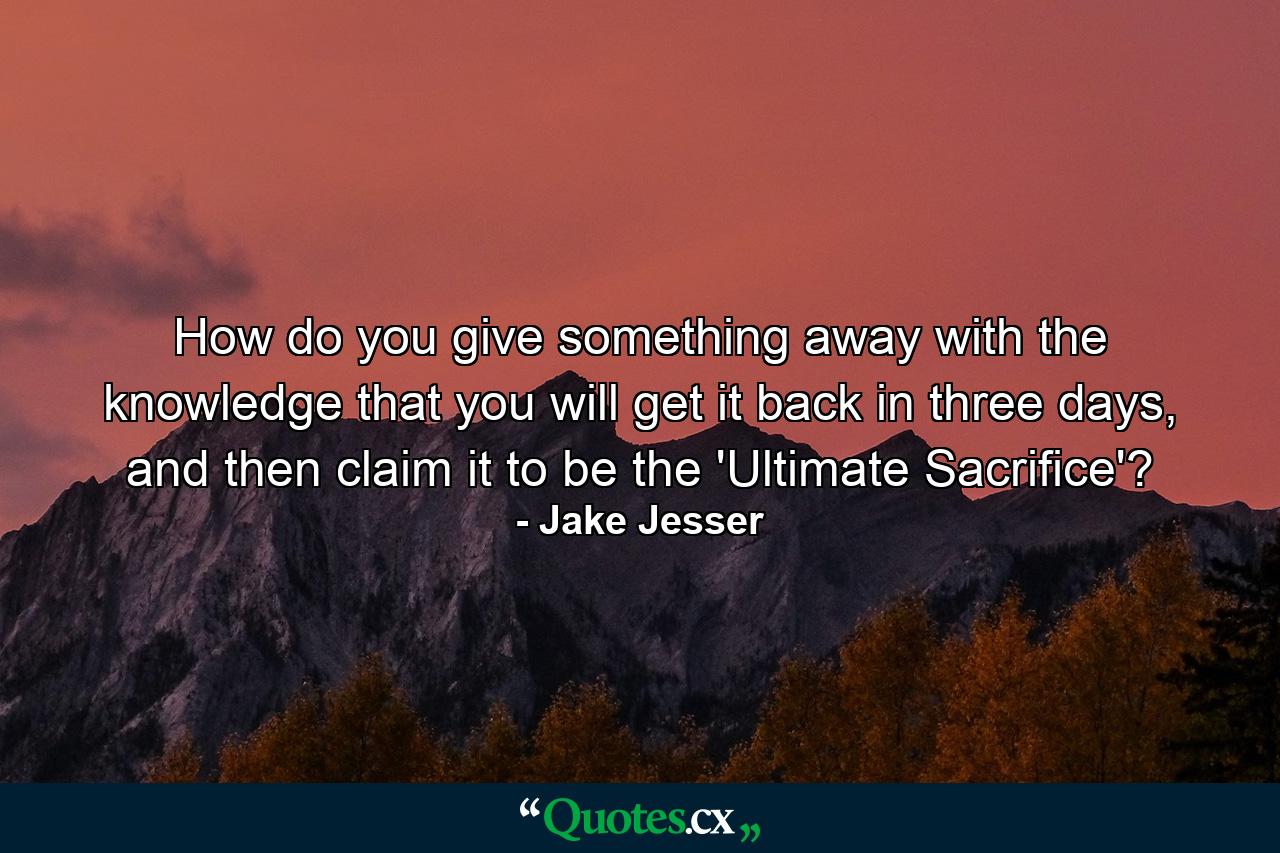 How do you give something away with the knowledge that you will get it back in three days, and then claim it to be the 'Ultimate Sacrifice'? - Quote by Jake Jesser