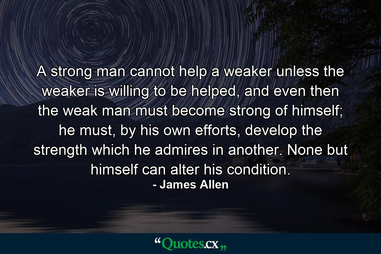 A strong man cannot help a weaker unless the weaker is willing to be helped, and even then the weak man must become strong of himself; he must, by his own efforts, develop the strength which he admires in another. None but himself can alter his condition. - Quote by James Allen