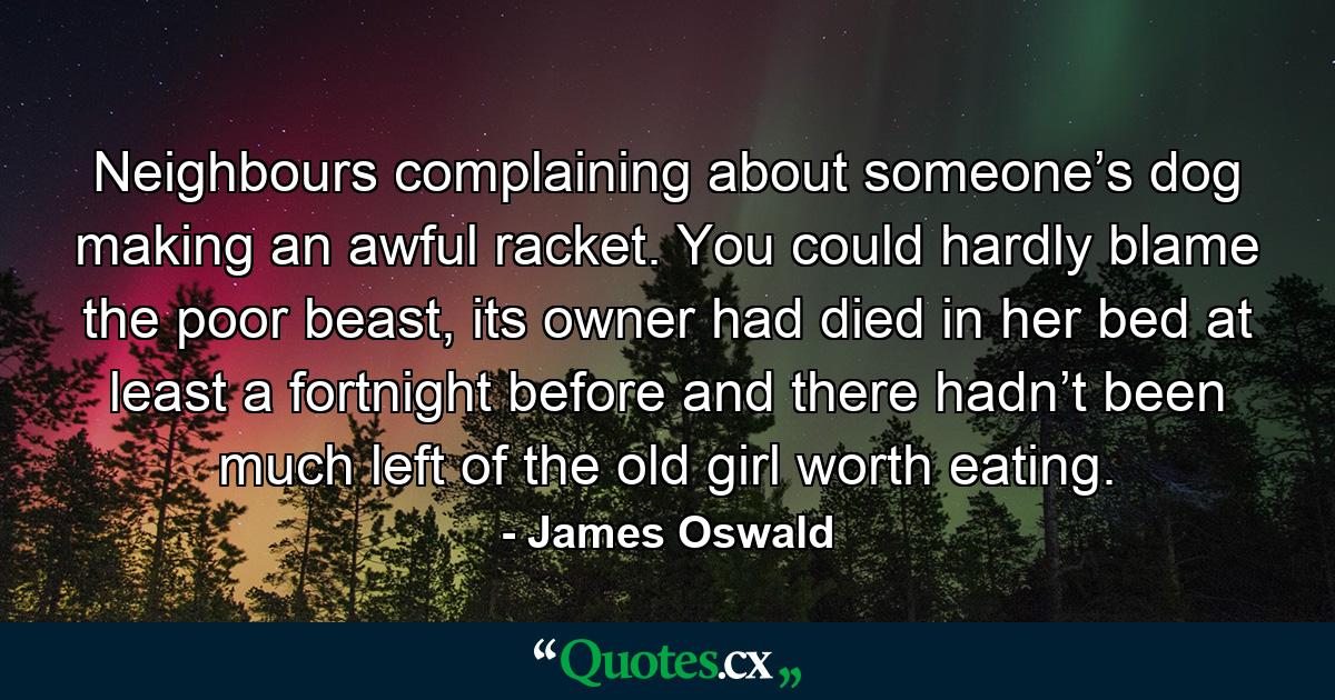 Neighbours complaining about someone’s dog making an awful racket. You could hardly blame the poor beast, its owner had died in her bed at least a fortnight before and there hadn’t been much left of the old girl worth eating. - Quote by James Oswald