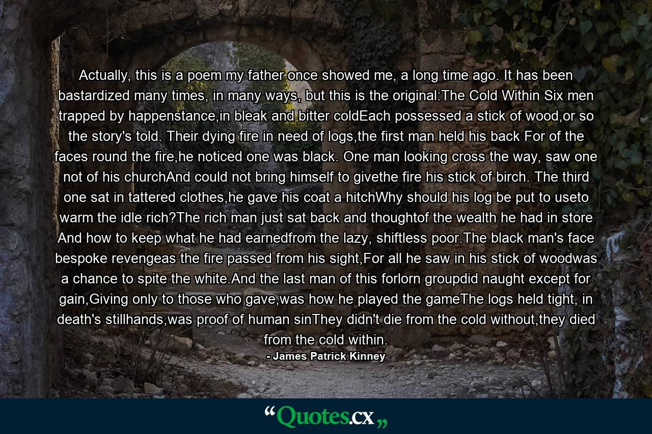 Actually, this is a poem my father once showed me, a long time ago. It has been bastardized many times, in many ways, but this is the original:The Cold Within Six men trapped by happenstance,in bleak and bitter coldEach possessed a stick of wood,or so the story's told. Their dying fire in need of logs,the first man held his back For of the faces round the fire,he noticed one was black. One man looking cross the way, saw one not of his churchAnd could not bring himself to givethe fire his stick of birch. The third one sat in tattered clothes,he gave his coat a hitchWhy should his log be put to useto warm the idle rich?The rich man just sat back and thoughtof the wealth he had in store And how to keep what he had earnedfrom the lazy, shiftless poor.The black man's face bespoke revengeas the fire passed from his sight,For all he saw in his stick of woodwas a chance to spite the white.And the last man of this forlorn groupdid naught except for gain,Giving only to those who gave,was how he played the gameThe logs held tight, in death's stillhands,was proof of human sinThey didn't die from the cold without,they died from the cold within. - Quote by James Patrick Kinney