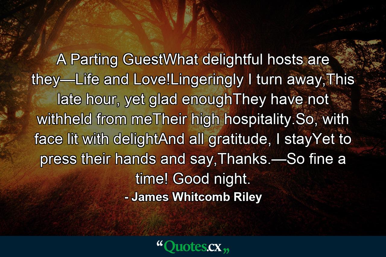 A Parting GuestWhat delightful hosts are they—Life and Love!Lingeringly I turn away,This late hour, yet glad enoughThey have not withheld from meTheir high hospitality.So, with face lit with delightAnd all gratitude, I stayYet to press their hands and say,Thanks.—So fine a time! Good night. - Quote by James Whitcomb Riley