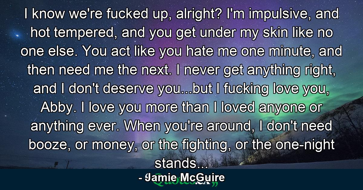 I know we're fucked up, alright? I'm impulsive, and hot tempered, and you get under my skin like no one else. You act like you hate me one minute, and then need me the next. I never get anything right, and I don't deserve you...but I fucking love you, Abby. I love you more than I loved anyone or anything ever. When you're around, I don't need booze, or money, or the fighting, or the one-night stands... - Quote by Jamie McGuire