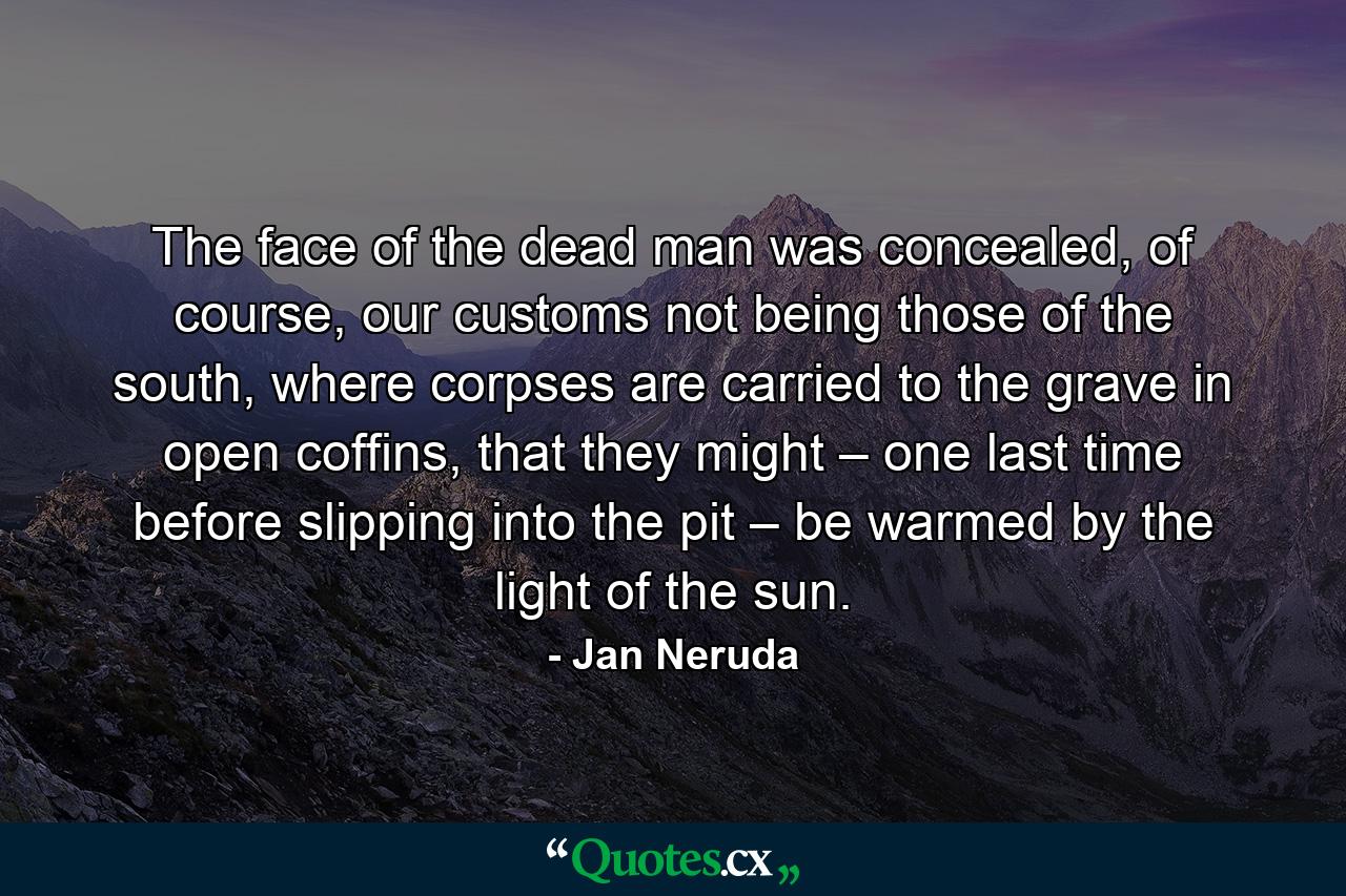 The face of the dead man was concealed, of course, our customs not being those of the south, where corpses are carried to the grave in open coffins, that they might – one last time before slipping into the pit – be warmed by the light of the sun. - Quote by Jan Neruda