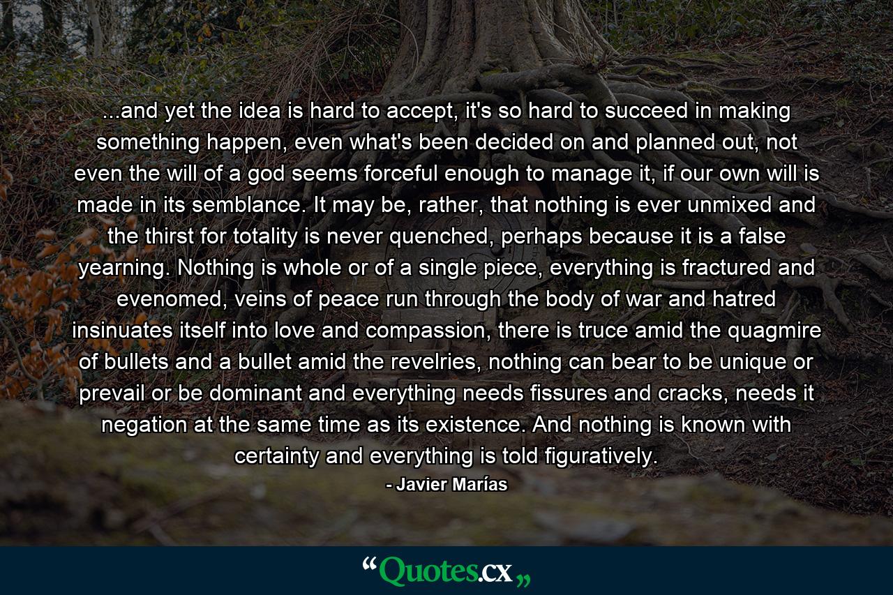 ...and yet the idea is hard to accept, it's so hard to succeed in making something happen, even what's been decided on and planned out, not even the will of a god seems forceful enough to manage it, if our own will is made in its semblance. It may be, rather, that nothing is ever unmixed and the thirst for totality is never quenched, perhaps because it is a false yearning. Nothing is whole or of a single piece, everything is fractured and evenomed, veins of peace run through the body of war and hatred insinuates itself into love and compassion, there is truce amid the quagmire of bullets and a bullet amid the revelries, nothing can bear to be unique or prevail or be dominant and everything needs fissures and cracks, needs it negation at the same time as its existence. And nothing is known with certainty and everything is told figuratively. - Quote by Javier Marías