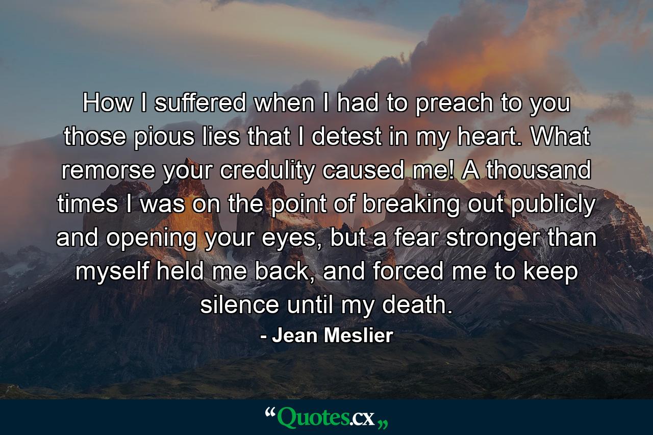 How I suffered when I had to preach to you those pious lies that I detest in my heart. What remorse your credulity caused me! A thousand times I was on the point of breaking out publicly and opening your eyes, but a fear stronger than myself held me back, and forced me to keep silence until my death. - Quote by Jean Meslier