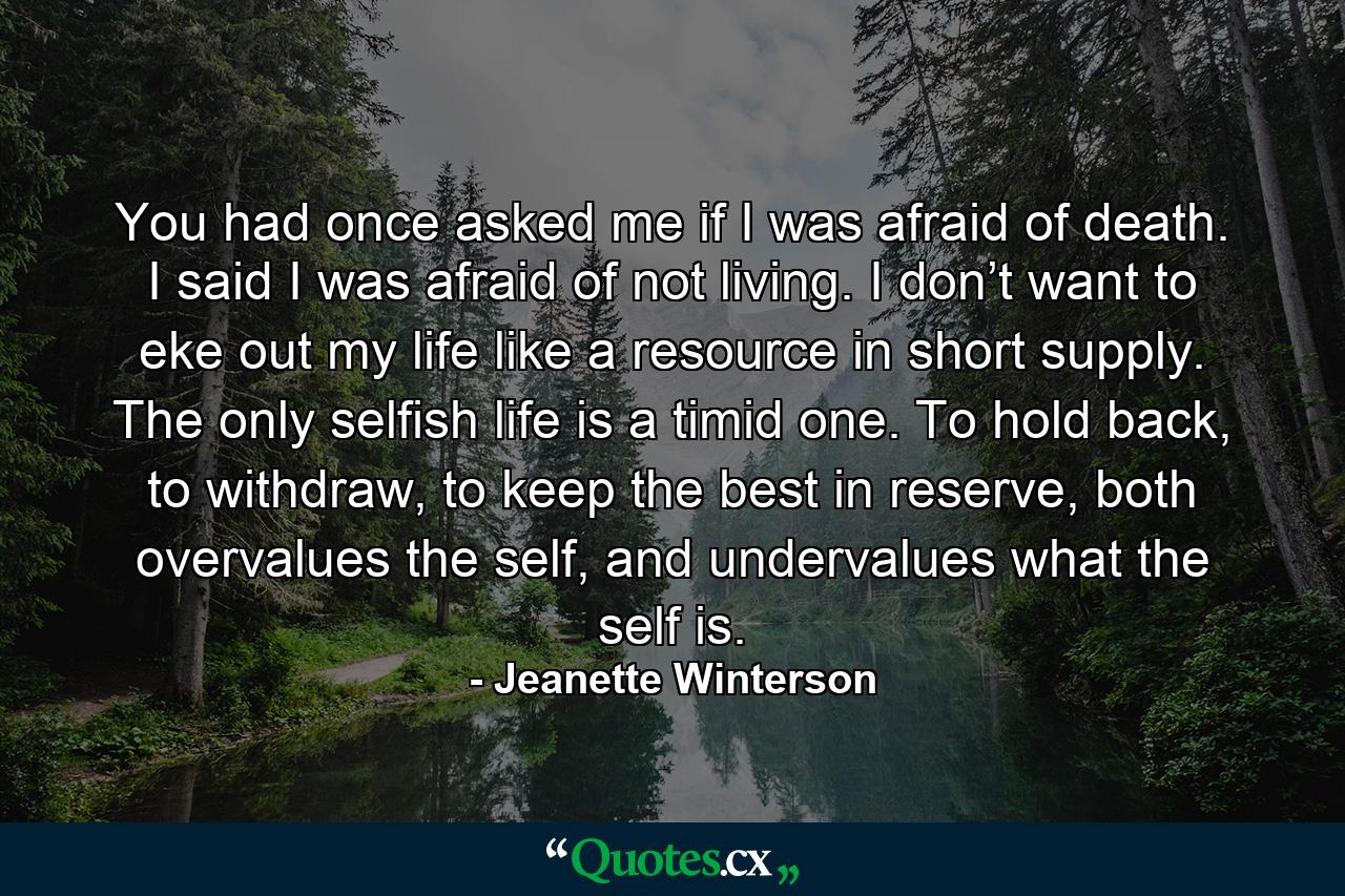 You had once asked me if I was afraid of death. I said I was afraid of not living. I don’t want to eke out my life like a resource in short supply. The only selfish life is a timid one. To hold back, to withdraw, to keep the best in reserve, both overvalues the self, and undervalues what the self is. - Quote by Jeanette Winterson