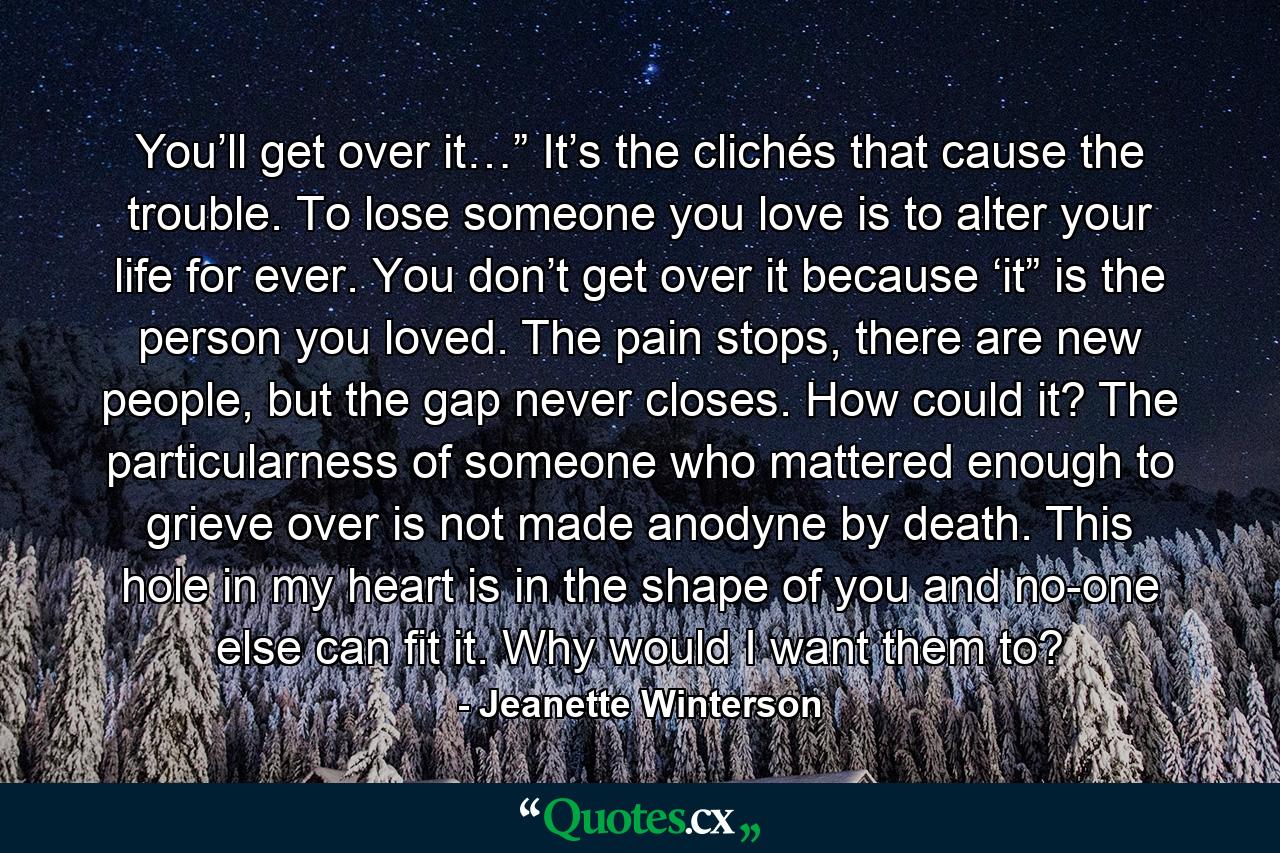 You’ll get over it…” It’s the clichés that cause the trouble. To lose someone you love is to alter your life for ever. You don’t get over it because ‘it” is the person you loved. The pain stops, there are new people, but the gap never closes. How could it? The particularness of someone who mattered enough to grieve over is not made anodyne by death. This hole in my heart is in the shape of you and no-one else can fit it. Why would I want them to? - Quote by Jeanette Winterson