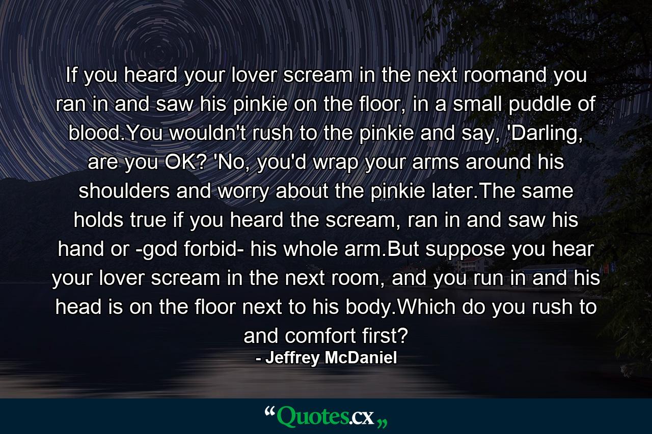 If you heard your lover scream in the next roomand you ran in and saw his pinkie on the floor, in a small puddle of blood.You wouldn't rush to the pinkie and say, 'Darling, are you OK? 'No, you'd wrap your arms around his shoulders and worry about the pinkie later.The same holds true if you heard the scream, ran in and saw his hand or -god forbid- his whole arm.But suppose you hear your lover scream in the next room, and you run in and his head is on the floor next to his body.Which do you rush to and comfort first? - Quote by Jeffrey McDaniel