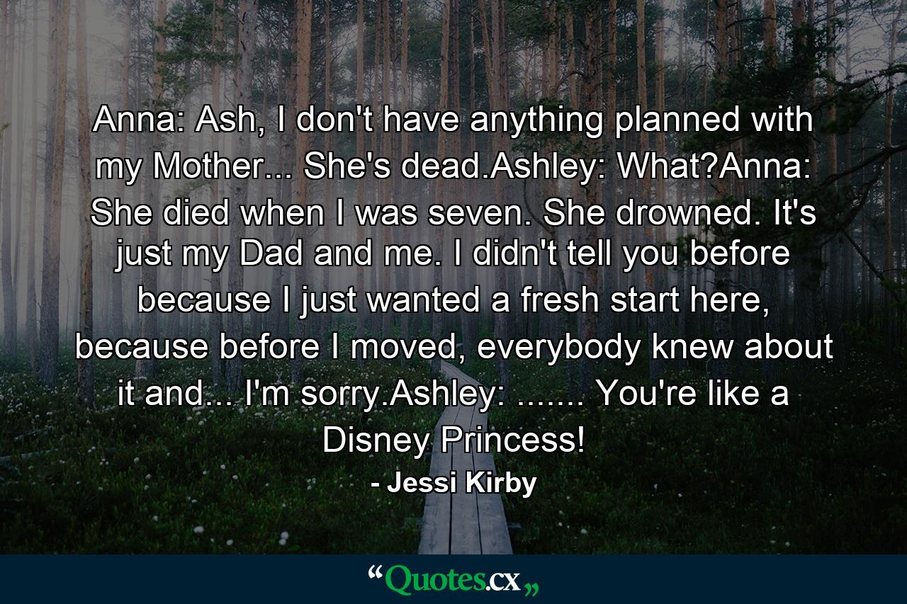 Anna: Ash, I don't have anything planned with my Mother... She's dead.Ashley: What?Anna: She died when I was seven. She drowned. It's just my Dad and me. I didn't tell you before because I just wanted a fresh start here, because before I moved, everybody knew about it and... I'm sorry.Ashley: ....... You're like a Disney Princess! - Quote by Jessi Kirby