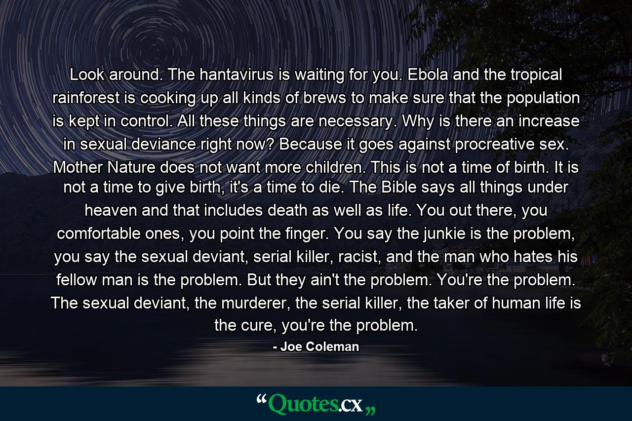 Look around. The hantavirus is waiting for you. Ebola and the tropical rainforest is cooking up all kinds of brews to make sure that the population is kept in control. All these things are necessary. Why is there an increase in sexual deviance right now? Because it goes against procreative sex. Mother Nature does not want more children. This is not a time of birth. It is not a time to give birth, it's a time to die. The Bible says all things under heaven and that includes death as well as life. You out there, you comfortable ones, you point the finger. You say the junkie is the problem, you say the sexual deviant, serial killer, racist, and the man who hates his fellow man is the problem. But they ain't the problem. You're the problem. The sexual deviant, the murderer, the serial killer, the taker of human life is the cure, you're the problem. - Quote by Joe Coleman