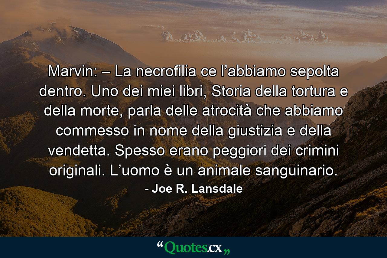 Marvin: – La necrofilia ce l’abbiamo sepolta dentro. Uno dei miei libri, Storia della tortura e della morte, parla delle atrocità che abbiamo commesso in nome della giustizia e della vendetta. Spesso erano peggiori dei crimini originali. L’uomo è un animale sanguinario. - Quote by Joe R. Lansdale