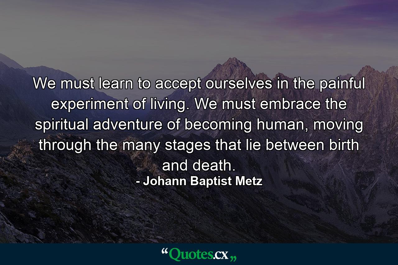 We must learn to accept ourselves in the painful experiment of living. We must embrace the spiritual adventure of becoming human, moving through the many stages that lie between birth and death. - Quote by Johann Baptist Metz