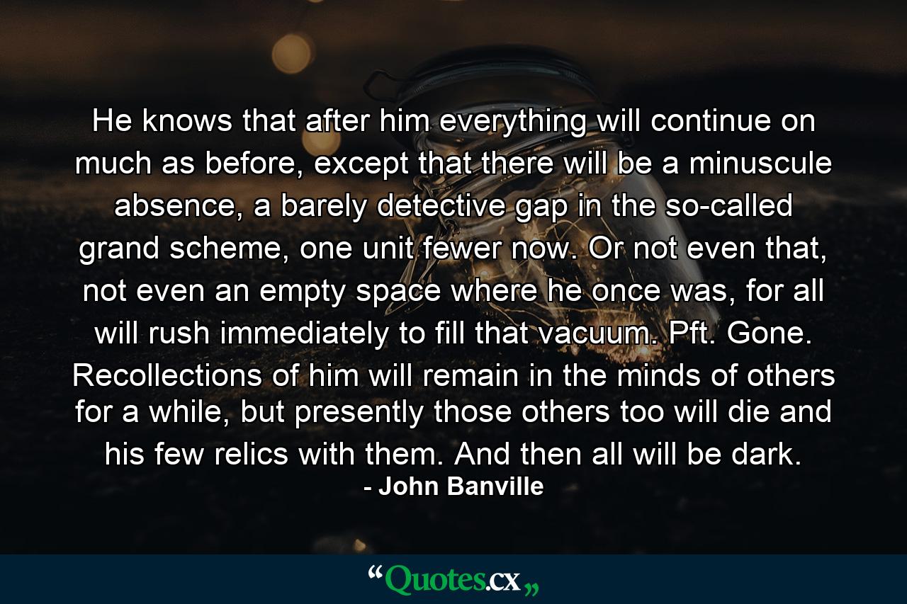 He knows that after him everything will continue on much as before, except that there will be a minuscule absence, a barely detective gap in the so-called grand scheme, one unit fewer now. Or not even that, not even an empty space where he once was, for all will rush immediately to fill that vacuum. Pft. Gone. Recollections of him will remain in the minds of others for a while, but presently those others too will die and his few relics with them. And then all will be dark. - Quote by John Banville