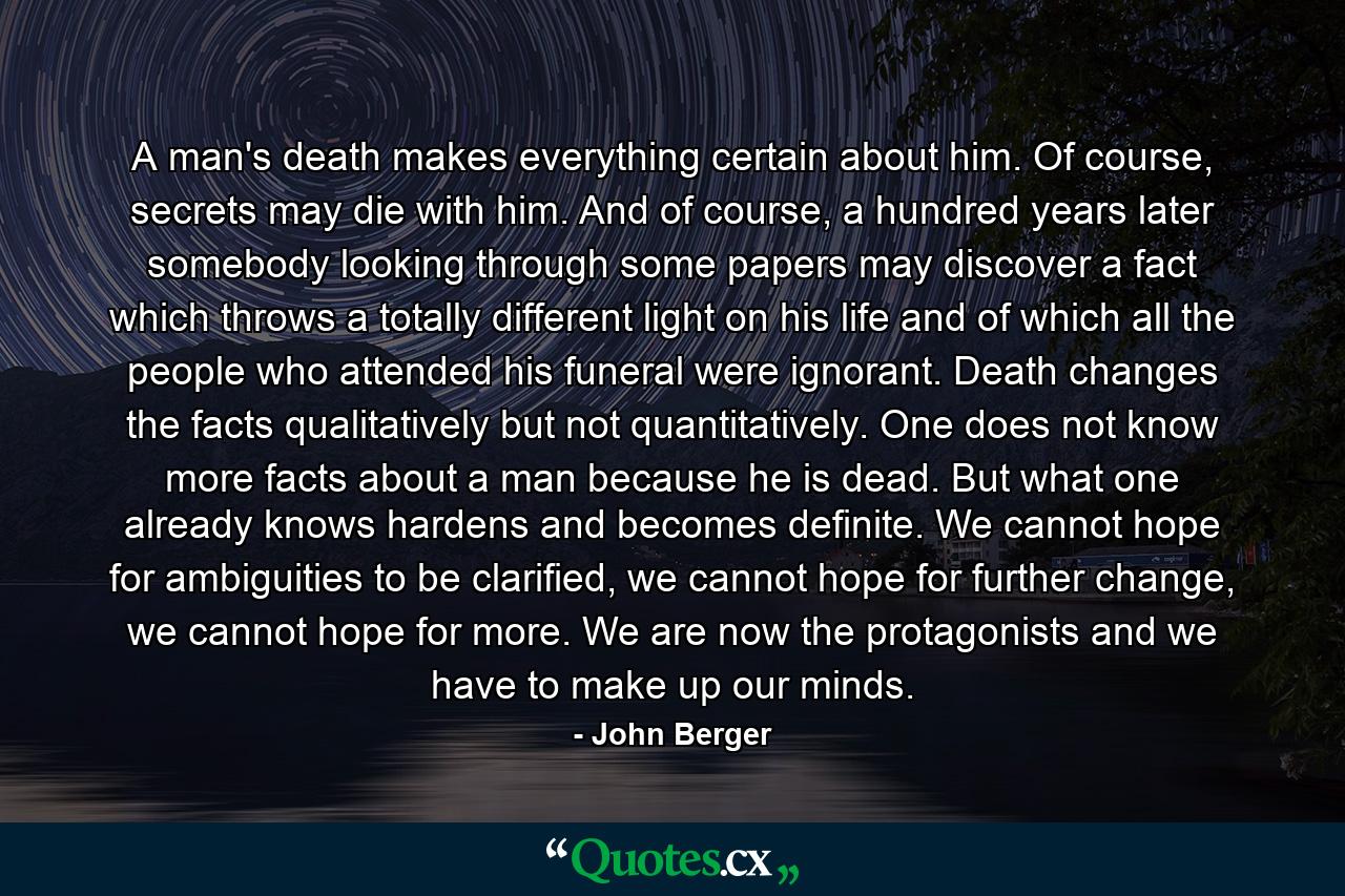 A man's death makes everything certain about him. Of course, secrets may die with him. And of course, a hundred years later somebody looking through some papers may discover a fact which throws a totally different light on his life and of which all the people who attended his funeral were ignorant. Death changes the facts qualitatively but not quantitatively. One does not know more facts about a man because he is dead. But what one already knows hardens and becomes definite. We cannot hope for ambiguities to be clarified, we cannot hope for further change, we cannot hope for more. We are now the protagonists and we have to make up our minds. - Quote by John Berger