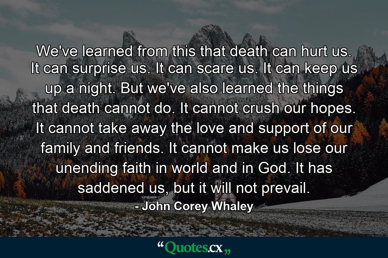 We've learned from this that death can hurt us. It can surprise us. It can scare us. It can keep us up a night. But we've also learned the things that death cannot do. It cannot crush our hopes. It cannot take away the love and support of our family and friends. It cannot make us lose our unending faith in world and in God. It has saddened us, but it will not prevail. - Quote by John Corey Whaley