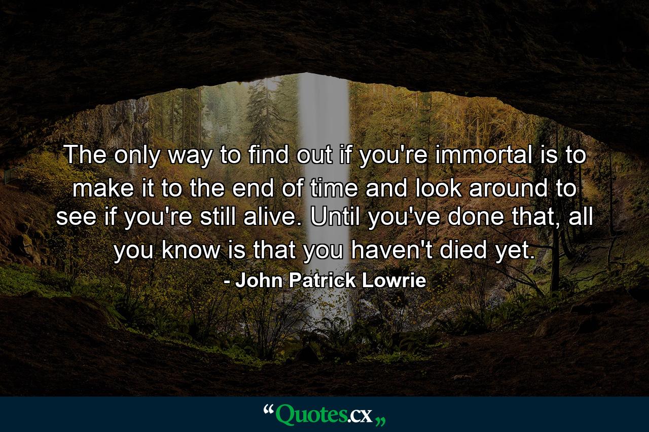 The only way to find out if you're immortal is to make it to the end of time and look around to see if you're still alive. Until you've done that, all you know is that you haven't died yet. - Quote by John Patrick Lowrie