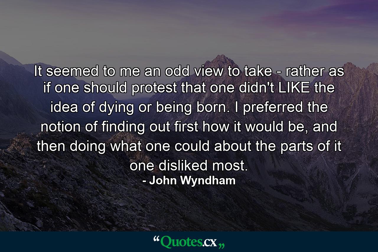 It seemed to me an odd view to take - rather as if one should protest that one didn't LIKE the idea of dying or being born. I preferred the notion of finding out first how it would be, and then doing what one could about the parts of it one disliked most. - Quote by John Wyndham