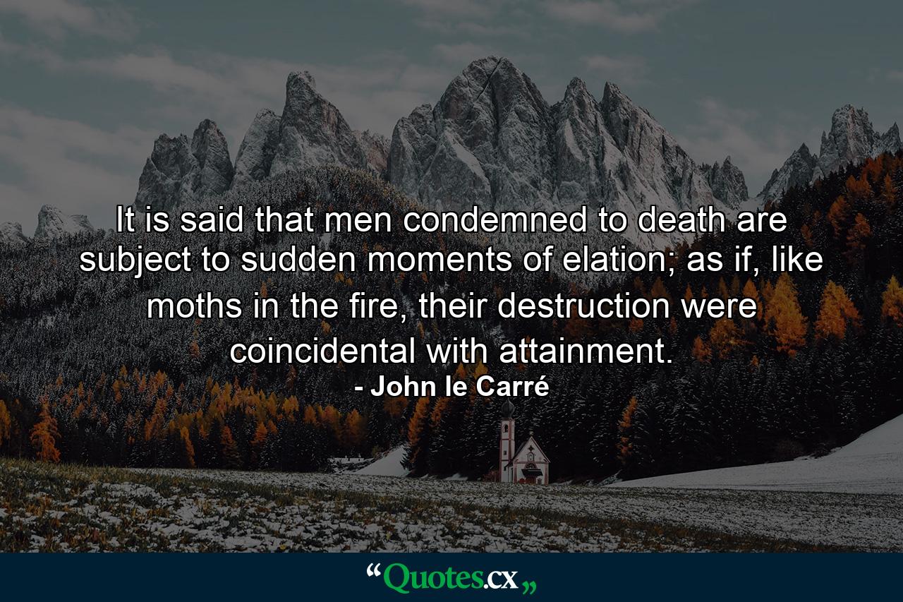 It is said that men condemned to death are subject to sudden moments of elation; as if, like moths in the fire, their destruction were coincidental with attainment. - Quote by John le Carré