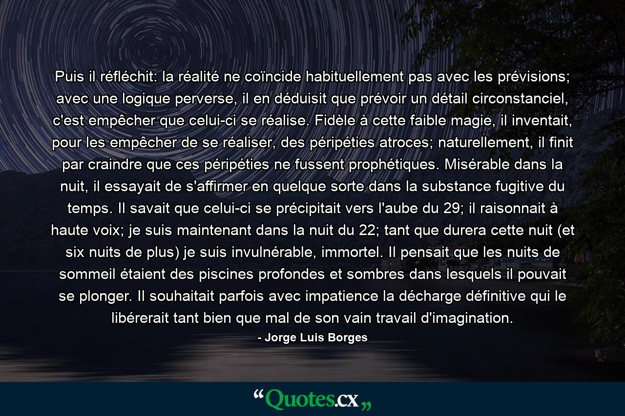 Puis il réfléchit: la réalité ne coïncide habituellement pas avec les prévisions; avec une logique perverse, il en déduisit que prévoir un détail circonstanciel, c'est empêcher que celui-ci se réalise. Fidèle à cette faible magie, il inventait, pour les empêcher de se réaliser, des péripéties atroces; naturellement, il finit par craindre que ces péripéties ne fussent prophétiques. Misérable dans la nuit, il essayait de s'affirmer en quelque sorte dans la substance fugitive du temps. Il savait que celui-ci se précipitait vers l'aube du 29; il raisonnait à haute voix; je suis maintenant dans la nuit du 22; tant que durera cette nuit (et six nuits de plus) je suis invulnérable, immortel. Il pensait que les nuits de sommeil étaient des piscines profondes et sombres dans lesquels il pouvait se plonger. Il souhaitait parfois avec impatience la décharge définitive qui le libérerait tant bien que mal de son vain travail d'imagination. - Quote by Jorge Luis Borges