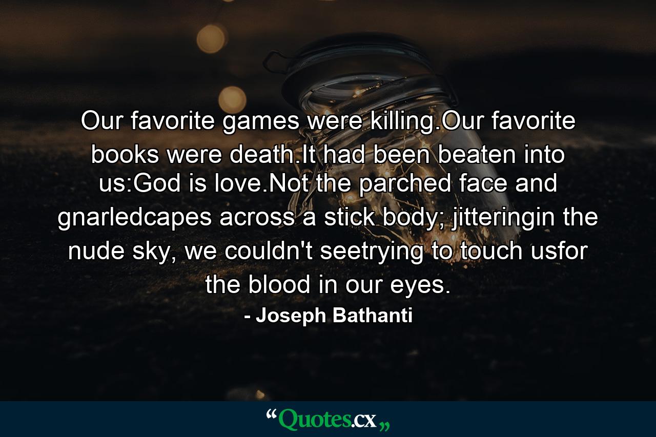 Our favorite games were killing.Our favorite books were death.It had been beaten into us:God is love.Not the parched face and gnarledcapes across a stick body; jitteringin the nude sky, we couldn't seetrying to touch usfor the blood in our eyes. - Quote by Joseph Bathanti