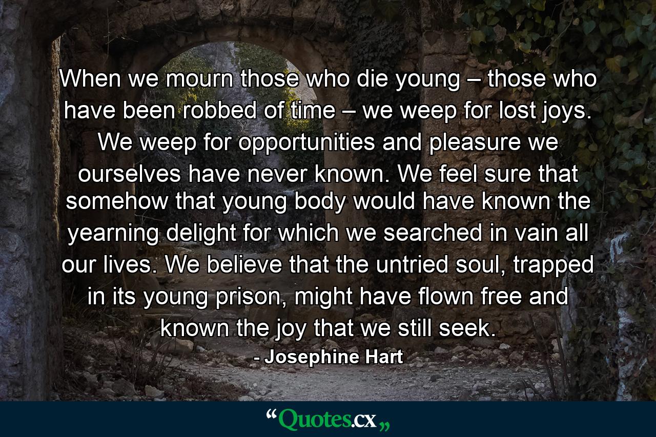 When we mourn those who die young – those who have been robbed of time – we weep for lost joys. We weep for opportunities and pleasure we ourselves have never known. We feel sure that somehow that young body would have known the yearning delight for which we searched in vain all our lives. We believe that the untried soul, trapped in its young prison, might have flown free and known the joy that we still seek. - Quote by Josephine Hart