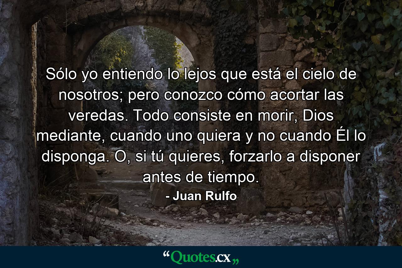 Sólo yo entiendo lo lejos que está el cielo de nosotros; pero conozco cómo acortar las veredas. Todo consiste en morir, Dios mediante, cuando uno quiera y no cuando Él lo disponga. O, si tú quieres, forzarlo a disponer antes de tiempo. - Quote by Juan Rulfo