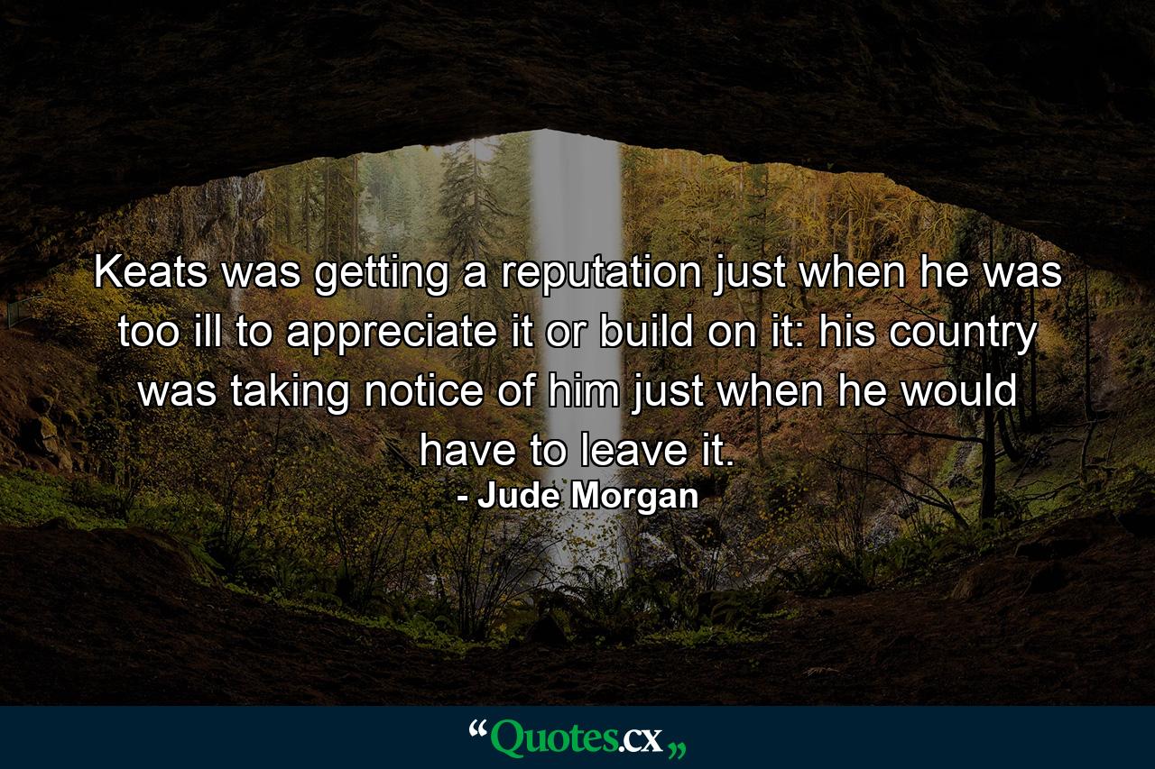 Keats was getting a reputation just when he was too ill to appreciate it or build on it: his country was taking notice of him just when he would have to leave it. - Quote by Jude Morgan