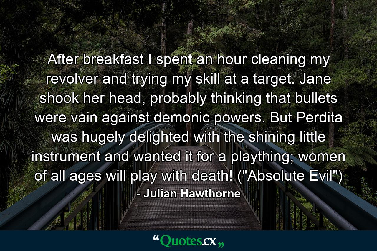 After breakfast I spent an hour cleaning my revolver and trying my skill at a target. Jane shook her head, probably thinking that bullets were vain against demonic powers. But Perdita was hugely delighted with the shining little instrument and wanted it for a plaything; women of all ages will play with death! (