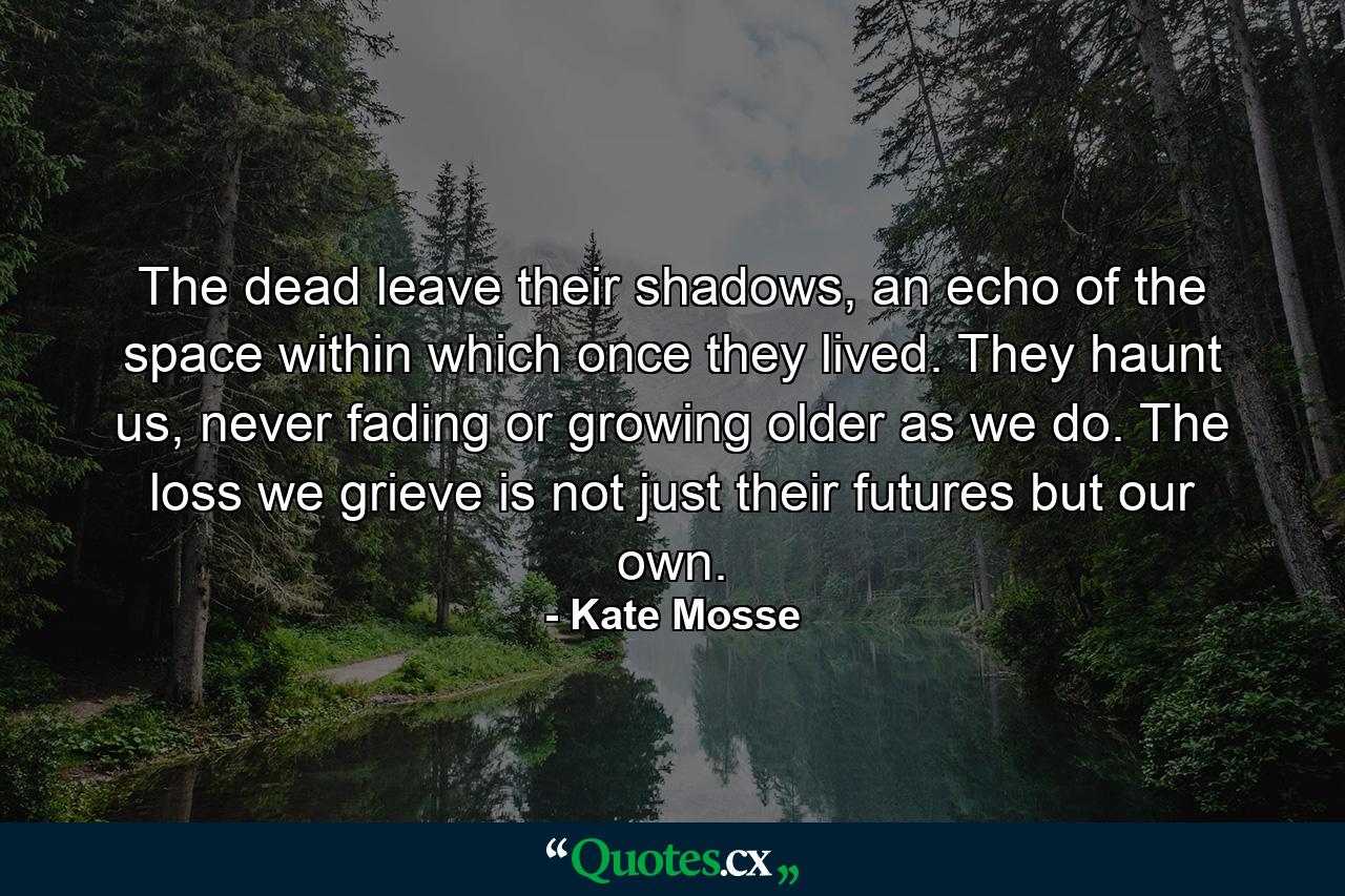 The dead leave their shadows, an echo of the space within which once they lived. They haunt us, never fading or growing older as we do. The loss we grieve is not just their futures but our own. - Quote by Kate Mosse