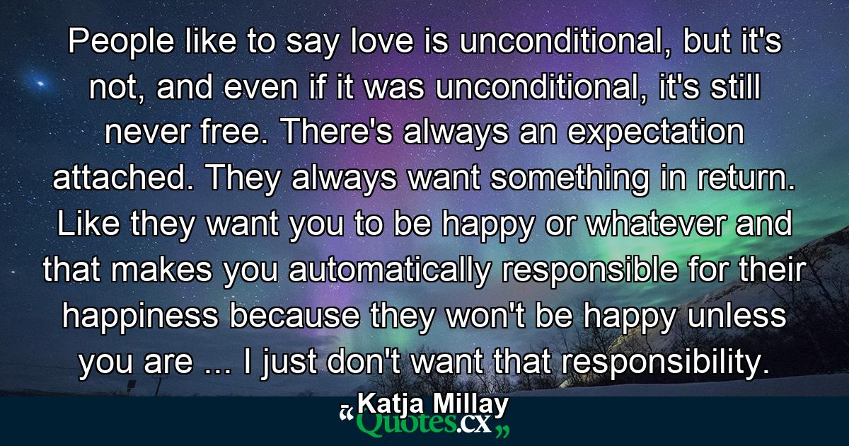 People like to say love is unconditional, but it's not, and even if it was unconditional, it's still never free. There's always an expectation attached. They always want something in return. Like they want you to be happy or whatever and that makes you automatically responsible for their happiness because they won't be happy unless you are ... I just don't want that responsibility. - Quote by Katja Millay