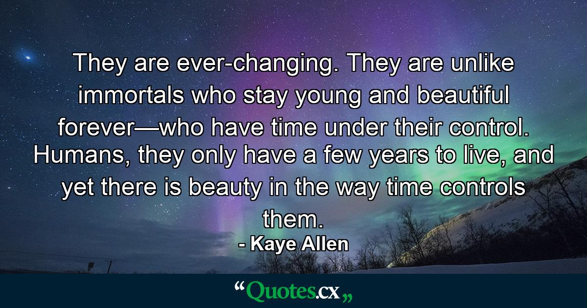 They are ever-changing. They are unlike immortals who stay young and beautiful forever—who have time under their control. Humans, they only have a few years to live, and yet there is beauty in the way time controls them. - Quote by Kaye Allen