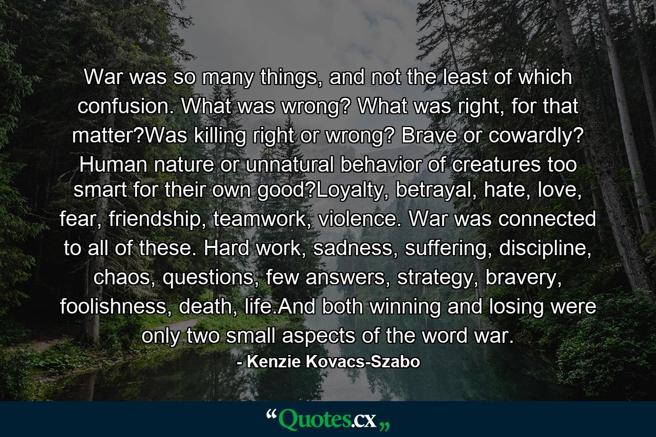 War was so many things, and not the least of which confusion. What was wrong? What was right, for that matter?Was killing right or wrong? Brave or cowardly? Human nature or unnatural behavior of creatures too smart for their own good?Loyalty, betrayal, hate, love, fear, friendship, teamwork, violence. War was connected to all of these. Hard work, sadness, suffering, discipline, chaos, questions, few answers, strategy, bravery, foolishness, death, life.And both winning and losing were only two small aspects of the word war. - Quote by Kenzie Kovacs-Szabo