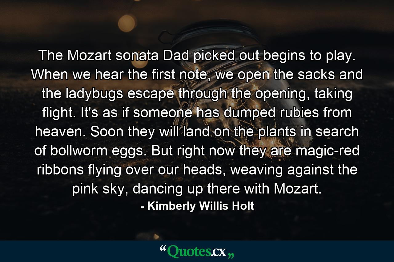 The Mozart sonata Dad picked out begins to play. When we hear the first note, we open the sacks and the ladybugs escape through the opening, taking flight. It's as if someone has dumped rubies from heaven. Soon they will land on the plants in search of bollworm eggs. But right now they are magic-red ribbons flying over our heads, weaving against the pink sky, dancing up there with Mozart. - Quote by Kimberly Willis Holt