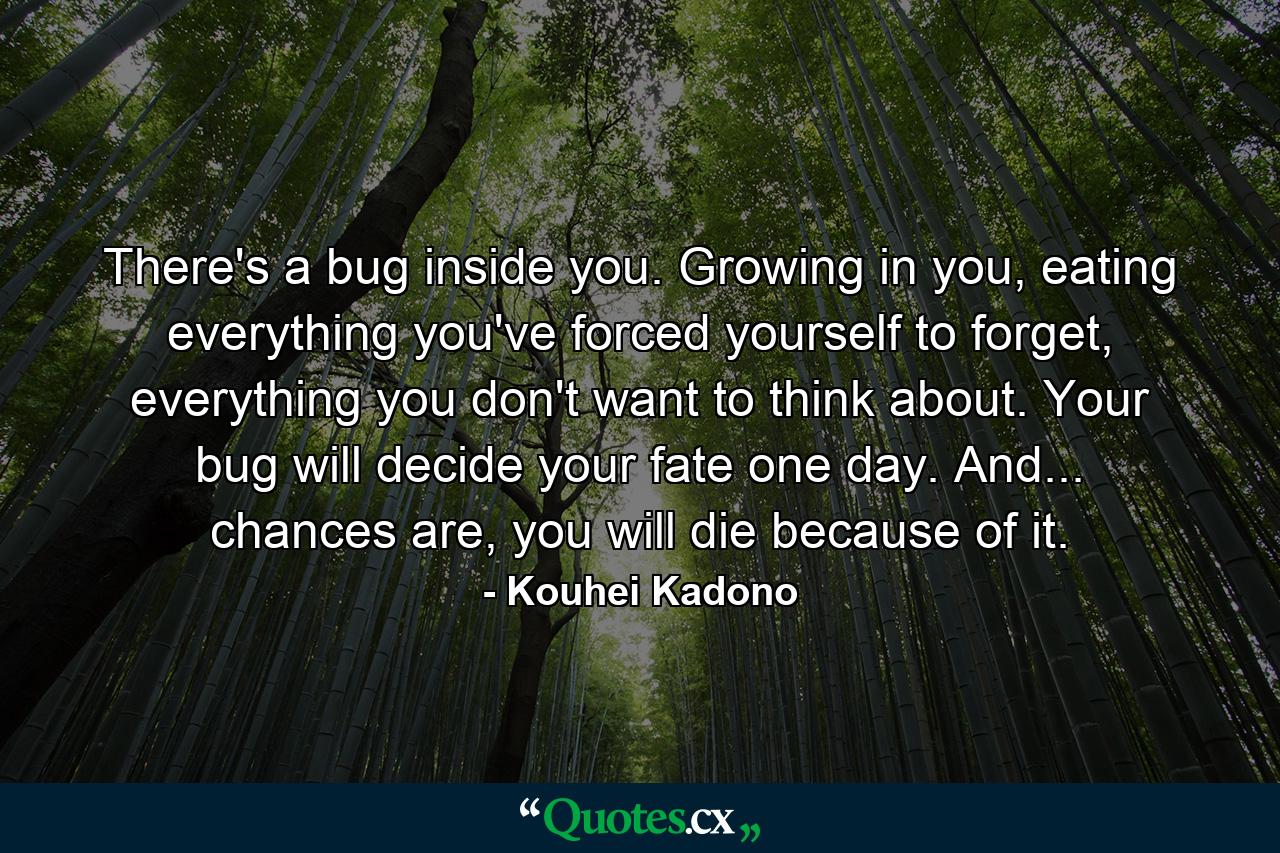 There's a bug inside you. Growing in you, eating everything you've forced yourself to forget, everything you don't want to think about. Your bug will decide your fate one day. And... chances are, you will die because of it. - Quote by Kouhei Kadono