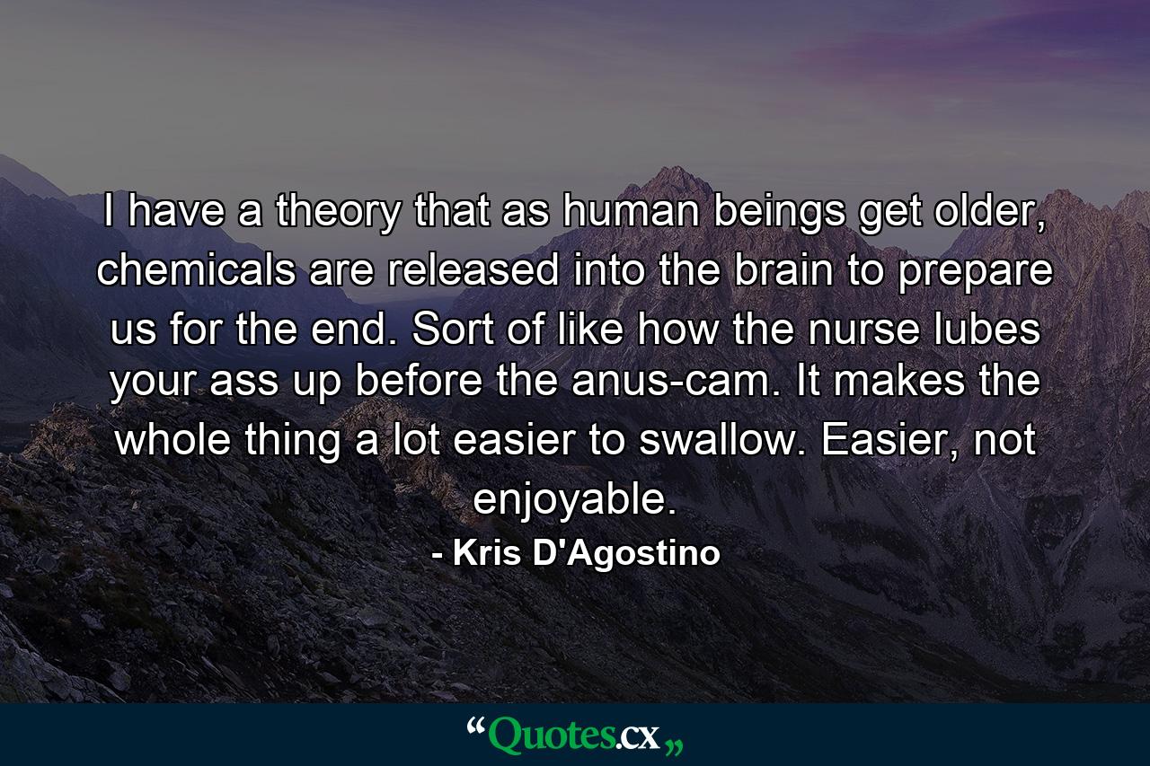 I have a theory that as human beings get older, chemicals are released into the brain to prepare us for the end. Sort of like how the nurse lubes your ass up before the anus-cam. It makes the whole thing a lot easier to swallow. Easier, not enjoyable. - Quote by Kris D'Agostino