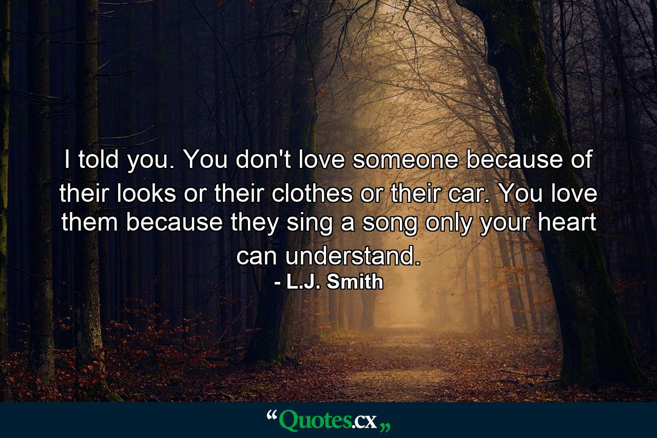 I told you. You don't love someone because of their looks or their clothes or their car. You love them because they sing a song only your heart can understand. - Quote by L.J. Smith