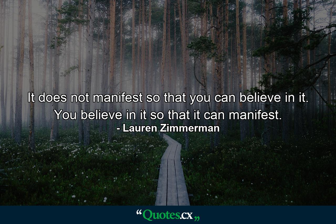 It does not manifest so that you can believe in it. You believe in it so that it can manifest. - Quote by Lauren Zimmerman