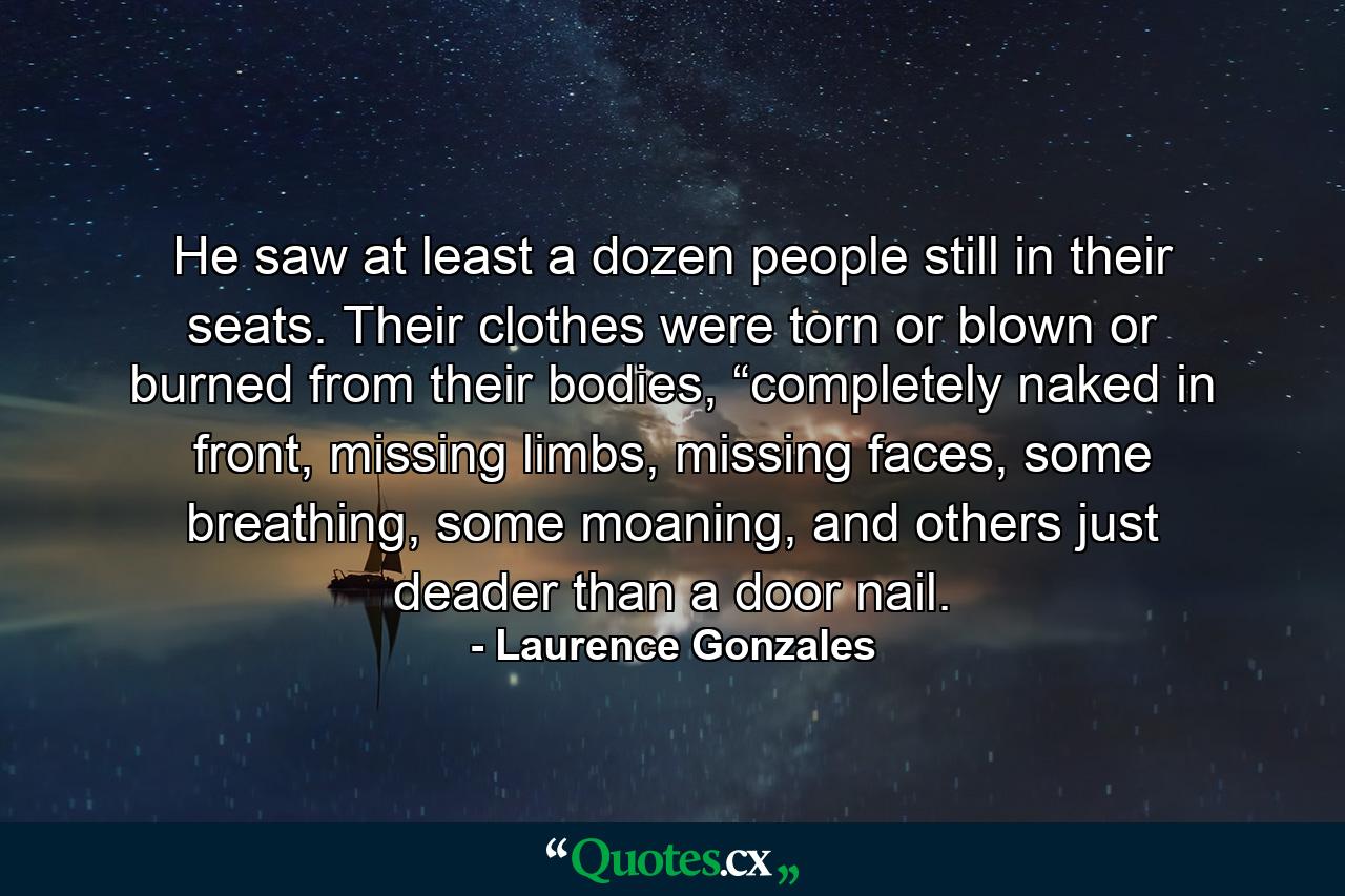 He saw at least a dozen people still in their seats. Their clothes were torn or blown or burned from their bodies, “completely naked in front, missing limbs, missing faces, some breathing, some moaning, and others just deader than a door nail. - Quote by Laurence Gonzales