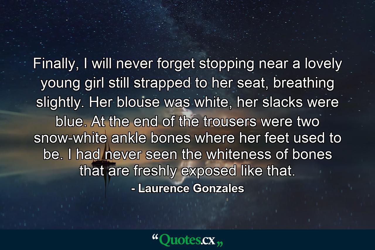 Finally, I will never forget stopping near a lovely young girl still strapped to her seat, breathing slightly. Her blouse was white, her slacks were blue. At the end of the trousers were two snow-white ankle bones where her feet used to be. I had never seen the whiteness of bones that are freshly exposed like that. - Quote by Laurence Gonzales